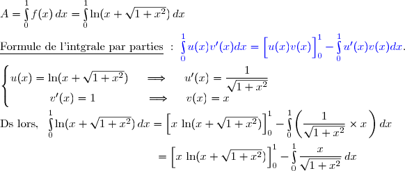 A=\int\limits_0^1f(x)\,dx=\int\limits_0^1\ln(x+\sqrt{1+x^2})\,dx\\\\\underline{\text{Formule de l'intgrale par parties}}\ :\ {\blue{\int\limits_0^1u(x)v'(x)dx=\left[\overset{}{u(x)v(x)}\right]\limits_0^1-\int\limits_0^1u'(x)v(x)dx}}. \\\\\left\lbrace\begin{matrix}u(x)=\ln(x+\sqrt{1+x^2})\ \ \ \ \Longrightarrow\ \ \ \ u'(x)=\dfrac{1}{\sqrt{1+x^2}}\\v'(x)=1\ \ \ \ \ \ \ \ \ \ \ \ \ \Longrightarrow\ \ \ \ v(x)=x\end{matrix}\right. \\\\\text{Ds lors, }\ \int\limits_0^1\ln(x+\sqrt{1+x^2})\,dx=\left[\overset{}{x\,\ln(x+\sqrt{1+x^2})}\right]\limits_0^1-\int\limits_0^1\left(\dfrac{1}{\sqrt{1+x^2}}\times x\,\right)dx \\\\\phantom{WWWWWWWW..WWWW}=\left[\overset{}{x\,\ln(x+\sqrt{1+x^2})}\right]\limits_0^1-\int\limits_0^1\dfrac{x}{\sqrt{1+x^2}}\,dx
